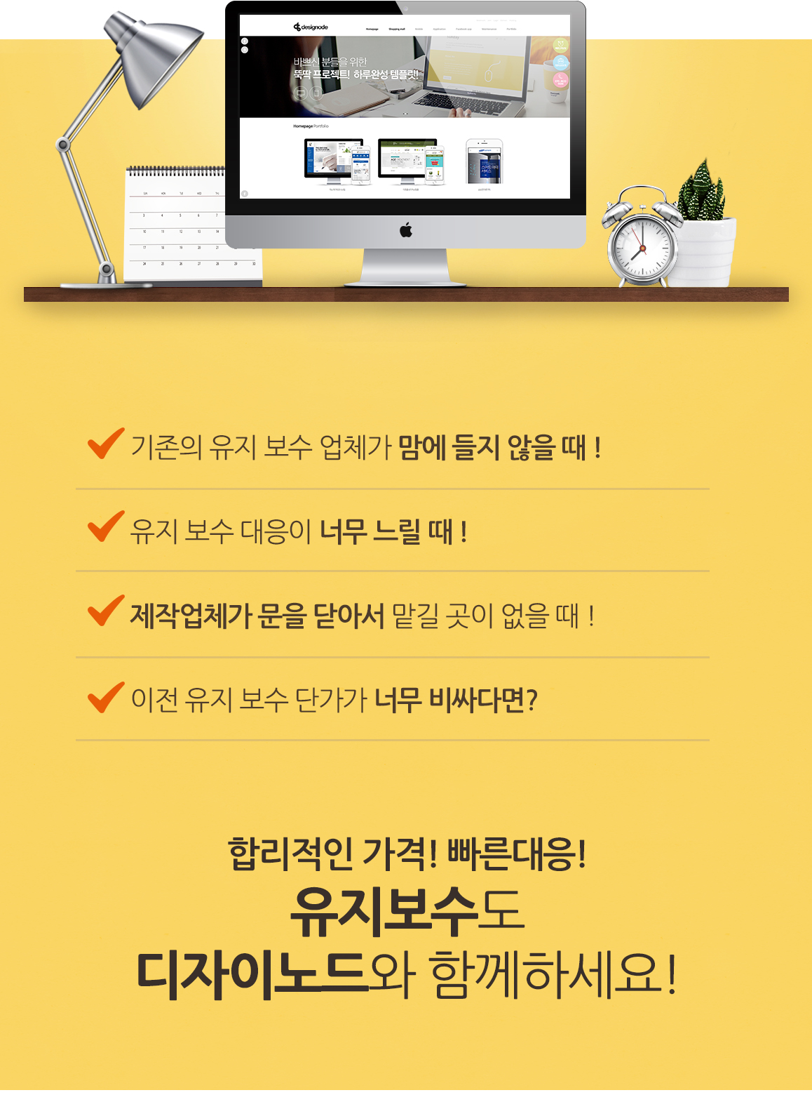 기존의 유지 보수 업체가 맘에 들지 않을 때 !,  유지 보수 대응이 너무 느릴 때 !,  제작업체가 문을 닫아서 맡길 곳이 없을 때 !,  이전 유지 보수 단가가 너무 비싸다면?  합리적인 가격! 빠른대응! 유지보수도 디자이노드와 함께하세요!